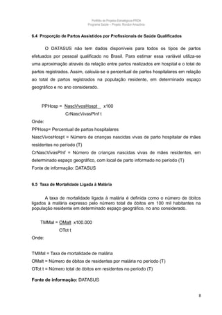 Portfólio de Projetos Estratégicos-PRDA
                            Programa Saúde -. Projeto: Rondon Amazônia


6.4 Proporção de Partos Assistidos por Profissionais de Saúde Qualificados


        O DATASUS não tem dados disponíveis para todos os tipos de partos
efetuados por pessoal qualificado no Brasil. Para estimar essa variável utiliza-se
uma aproximação através da relação entre partos realizados em hospital e o total de
partos registrados. Assim, calcula-se o percentual de partos hospitalares em relação
ao total de partos registrados na população residente, em determinado espaço
geográfico e no ano considerado.



    PPHosp = NascVivosHospt            x100
                CrNascVivasPInf t
Onde:
PPHosp= Percentual de partos hospitalares
NascVivosHospt = Número de crianças nascidas vivas de parto hospitalar de mães
residentes no período (T)
CrNascVivasPInf = Número de crianças nascidas vivas de mães residentes, em
determinado espaço geográfico, com local de parto informado no período (T)
Fonte de informação: DATASUS


6.5 Taxa de Mortalidade Ligada à Malária


       A taxa de mortalidade ligada à malária é definida como o número de óbitos
ligados à malária expresso pelo número total de óbitos em 100 mil habitantes na
população residente em determinado espaço geográfico, no ano considerado.


    TMMal = OMalt x100.000
             OTot t
Onde:


TMMal = Taxa de mortalidade de malária
OMalt = Número de óbitos de residentes por malária no período (T)
OTot t = Número total de óbitos em residentes no período (T)

Fonte de informação: DATASUS


                                                                                   8
 