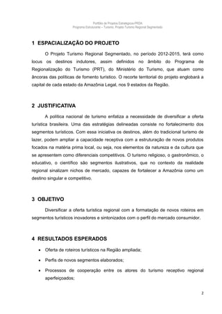 Portfólio de Projetos Estratégicos-PRDA
                     Programa Estruturante – Turismo. Projeto Turismo Regional Segmentado



1 ESPACIALIZAÇÃO DO PROJETO

       O Projeto Turismo Regional Segmentado, no período 2012-2015, terá como
locus os destinos indutores, assim definidos no âmbito do Programa de
Regionalização do Turismo (PRT), do Ministério do Turismo, que atuam como
âncoras das políticas de fomento turístico. O recorte territorial do projeto englobará a
capital de cada estado da Amazônia Legal, nos 9 estados da Região.



2 JUSTIFICATIVA

       A política nacional de turismo enfatiza a necessidade de diversificar a oferta
turística brasileira. Uma das estratégias delineadas consiste no fortalecimento dos
segmentos turísticos. Com essa iniciativa os destinos, além do tradicional turismo de
lazer, podem ampliar a capacidade receptiva com a estruturação de novos produtos
focados na matéria prima local, ou seja, nos elementos da natureza e da cultura que
se apresentem como diferenciais competitivos. O turismo religioso, o gastronômico, o
educativo, o científico são segmentos ilustrativos, que no contexto da realidade
regional sinalizam nichos de mercado, capazes de fortalecer a Amazônia como um
destino singular e competitivo.



3 OBJETIVO

       Diversificar a oferta turística regional com a formatação de novos roteiros em
segmentos turísticos inovadores e sintonizados com o perfil do mercado consumidor.



4 RESULTADOS ESPERADOS

      Oferta de roteiros turísticos na Região ampliada;

      Perfis de novos segmentos elaborados;

      Processos de cooperação entre os atores do turismo receptivo regional
       aperfeiçoados;


                                                                                            2
 