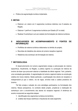 Portfólio de Projetos Estratégicos-PRDA
                      Programa Estruturante – Turismo. Projeto Turismo Regional Segmentado


       Prática da segmentação turística implantada.


5 METAS

         Elaborar um roteiro em 3 segmentos turísticos distintos nos 9 estados da
           Região.

         Elaborar 1 perfil em 3 segmentos turísticos por Estado (27 no total)

         Realizar 9 workshop’s (um por estado) de formatação de roteiros turísticos.



6        INDICADORES              DE       ACOMPANHAMENTO                               E    FONTES   DE
        INFORMAÇÃO

         Portfólios de roteiros turísticos elaborados no âmbito do projeto;

         Reuniões de trabalhos dos atores do turismo receptivo regional;

         Relatórios dos worshop’s de formatação de roteiros.



7 METODOLOGIA

        O desenvolvimento do turismo segmentado enseja a estruturação de roteiros
específicos. Atualmente, na Região, a prática vigente é a produção de roteiros de
turismo de lazer que procuram abarcar a totalidade da oferta regional. Tem, portanto,
uma conotação generalista. A segmentação do turismo regional implica na construção
coletiva de novos roteiros. Neste particular, a participação dos atores do receptivo é
indispensável já que o roteiro, via de regra, envolve toda a cadeia produtiva do
turismo.
        Tal fato enseja a adoção de uma estratégia participativa na formatação dos
roteiros. Nessa perspectiva, no contexto deste projeto, propõe-se a realização de
workshop’s com o envolvimento dos atores do receptivo regional. A dinâmica do
evento incorporará as seguintes etapas:
        1- identificação dos segmentos turísticos do território;
        2- análise das forças restritivas e impulsoras de cada segmento;


                                                                                                       3
 