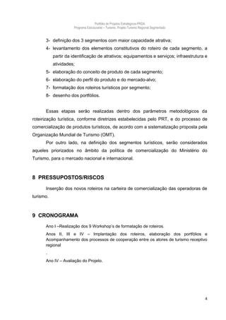 Portfólio de Projetos Estratégicos-PRDA
                     Programa Estruturante – Turismo. Projeto Turismo Regional Segmentado


      3- definição dos 3 segmentos com maior capacidade atrativa;
      4- levantamento dos elementos constitutivos do roteiro de cada segmento, a
           partir da identificação de atrativos; equipamentos e serviços; infraestrutura e
           atividades;
      5- elaboração do conceito de produto de cada segmento;
      6- elaboração do perfil do produto e do mercado-alvo;
      7- formatação dos roteiros turísticos por segmento;
      8- desenho dos portfólios.


      Essas etapas serão realizadas dentro dos parâmetros metodológicos da
roteirização turística, conforme diretrizes estabelecidas pelo PRT, e do processo de
comercialização de produtos turísticos, de acordo com a sistematização proposta pela
Organização Mundial de Turismo (OMT).
      Por outro lado, na definição dos segmentos turísticos, serão considerados
aqueles priorizados no âmbito da política de comercialização do Ministério do
Turismo, para o mercado nacional e internacional.



8 PRESSUPOSTOS/RISCOS

      Inserção dos novos roteiros na carteira de comercialização das operadoras de
turismo.



9 CRONOGRAMA
      Ano I –Realização dos 9 Workshop’s de formatação de roteiros.
      Anos II, III e IV – Implantação dos roteiros, elaboração dos portfólios e
      Acompanhamento dos processos de cooperação entre os atores de turismo receptivo
      regional
      .
      Ano IV – Avaliação do Projeto.




                                                                                            4
 