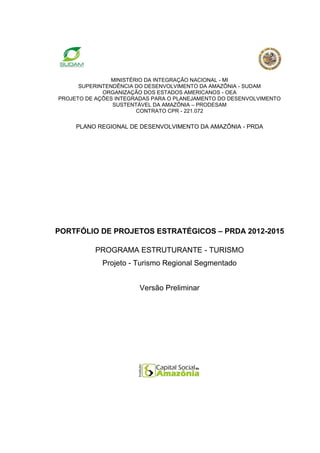 MINISTÉRIO DA INTEGRAÇÃO NACIONAL - MI
      SUPERINTENDÊNCIA DO DESENVOLVIMENTO DA AMAZÔNIA - SUDAM
             ORGANIZAÇÃO DOS ESTADOS AMERICANOS - OEA
PROJETO DE AÇÕES INTEGRADAS PARA O PLANEJAMENTO DO DESENVOLVIMENTO
                SUSTENTÁVEL DA AMAZÔNIA – PRODESAM
                        CONTRATO CPR - 221.072

     PLANO REGIONAL DE DESENVOLVIMENTO DA AMAZÔNIA - PRDA




PORTFÓLIO DE PROJETOS ESTRATÉGICOS – PRDA 2012-2015

          PROGRAMA ESTRUTURANTE - TURISMO
             Projeto - Turismo Regional Segmentado


                        Versão Preliminar
 