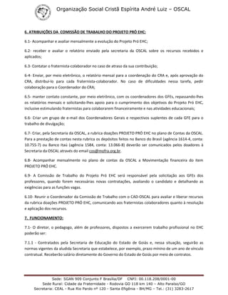 Organização Social Cristã Espírita André Luiz – OSCAL
Sede: SGAN 909 Conjunto F Brasília/DF CNPJ: 00.118.208/0001-00
Sede Rural: Cidade da Fraternidade - Rodovia GO 118 km 140 – Alto Paraíso/GO
Secretaria: CEAL - Rua Rio Pardo nº 120 - Santa Efigênia - BH/MG – Tel.: (31) 3283-2617
6. ATRIBUIÇÕES DA COMISSÃO DE TRABALHO DO PROJETO PRÓ EHC:
6.1- Acompanhar e avaliar mensalmente a evolução do Projeto Pró EHC;
6.2- receber e avaliar o relatório enviado pela secretaria da OSCAL sobre os recursos recebidos e
aplicados;
6.3- Contatar o fraternista-colaborador no caso de atraso da sua contribuição;
6-4- Enviar, por meio eletrônico, o relatório mensal para a coordenação do CRA e, após aprovação do
CRA, distribuí-lo para cada fraternista-colaborador. No caso de dificuldades nessa tarefa, pedir
colaboração para o Coordenador do CRA;
6.5- manter contato constante, por meio eletrônico, com os coordenadores dos GFEs, repassando-lhes
os relatórios mensais e solicitando-lhes apoio para o cumprimento dos objetivos do Projeto Pró EHC,
inclusive estimulando fraternistas para colaborarem financeiramente e nas atividades educacionais;
6.6- Criar um grupo de e-mail dos Coordenadores Gerais e respectivos suplentes de cada GFE para o
trabalho de divulgação;
6.7- Criar, pela Secretaria da OSCAL, a rubrica doações PROJETO PRÓ EHC no plano de Contas da OSCAL.
Para a prestação de contas nesta rubrica os depósitos feitos no Banco do Brasil (agência 1614-4, conta:
10.755-7) ou Banco Itaú (agência 1584, conta: 13.066-8) deverão ser comunicados pelos doadores à
Secretaria da OSCAL através do email cos@mofra.org.br.
6.8- Acompanhar mensalmente no plano de contas da OSCAL a Movimentação financeira do item
PROJETO PRÓ EHC.
6.9- A Comissão de Trabalho do Projeto Pró EHC será responsável pela solicitação aos GFEs dos
professores, quando forem necessárias novas contratações, avaliando o candidato e detalhando as
exigências para as funções vagas.
6.10- Reunir o Coordenador da Comissão de Trabalho com o CAD-OSCAL para avaliar e liberar recursos
da rubrica doações PROJETO PRÓ EHC, comunicando aos fraternistas colaboradores quanto à resolução
e aplicação dos recursos.
7. FUNCIONAMENTO:
7.1- O diretor, o pedagogo, além de professores, dispostos a exercerem trabalho profissional no EHC
poderão ser:
7.1.1 - Contratados pela Secretaria de Educação do Estado de Goiás e, nessa situação, seguirão as
normas vigentes da aludida Secretaria que estabelece, por exemplo, prazo mínino de um ano de vínculo
contratual. Receberão salário diretamente do Governo do Estado de Goiás por meio de contratos.
 