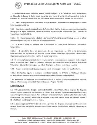 Organização Social Cristã Espírita André Luiz – OSCAL
Sede: SGAN 909 Conjunto F Brasília/DF CNPJ: 00.118.208/0001-00
Sede Rural: Cidade da Fraternidade - Rodovia GO 118 km 140 – Alto Paraíso/GO
Secretaria: CEAL - Rua Rio Pardo nº 120 - Santa Efigênia - BH/MG – Tel.: (31) 3283-2617
7.1.2- Professores e outros servidores do EHC, contratados pela OSCAL, desde que a cota da Secretaria
de Educação do Estado de Goiás esteja cumprida, bem como já tenha sido ultrapassado o limite de
Convênio de Cessão de Funcionários, por parte da Secretaria Municipal de Alto Paraíso de Goiás-GO.
7.1.2.1 – Para esses profissionais contratados a OSCAL fornecerá moradia e todos eles poderão se tornar
fraternistas comunitários.
7.1.3 – Voluntários procedentes dos Grupos da Fraternidade Espírita desde que preencham os requisitos
pedagógicos e legais necessários, tendo seus nomes aprovados por unanimidade pela Comissão de
Trabalho do Projeto Pró EHC.
7.1.3.1 – Os voluntários assinarão o Cadastro de Trabalho Voluntário com a OSCAL, propondo-se a ficar
pelo menos por 1 (um) ano no exercício da função combinada.
7.1.3.2 – A OSCAL fornecerá moradia para os voluntários, na condição de fraternistas comunitários
temporários.
7.1.3.3 – O voluntário deve ter consciência da sua importância no EHC e na comunidade,
conscientizando de não bastar boa vontade. Faz-se imprescindível seu engajamento, respeito pela
Organização, comprometimento e espírito de ajudar ao próximo.
7.2 – Os novos professores contratados ou voluntários terão suas despesas de passagem, custeadas pela
OSCAL, 1 (uma) de ida à CIFRATER, a partir da assinatura do Contrato ou Termo de Adesão ao Trabalho
Voluntário e 1 (uma) de retorno para sua cidade de origem no final do contrato de trabalho.
7.2.1 – Acresce-se a isso mais 2 (duas) passagens, a cada 6 meses para visitas aos seus familiares.
7.2.1.2 – Em hipótese alguma as passagens poderão ser trocadas por dinheiro. Se não houver interesse
na realização da viagem o recurso financeiro permanecerá no fundo do Projeto Pró EHC.
7.3 – A Comissão de Trabalho é responsável pelas visitas as Regiões Fraternas para divulgar e prestar
todas as informações a comunidade fraternista sobre o Projeto Pró EHC.
8. CONTRIBUIÇÃO:
8.1 - O Grupo colaborador de apoio ao Projeto Pró EHC terá conhecimento da projeção das despesas
mensais, com o máximo de detalhamento e a intenção é que este Grupo empreenda esforços para
custear integralmente as despesas. Para tanto será imprescindível uma participação efetiva de muitos
fraternistas e cada qual terá a liberdade de estipular o seu valor mensal, desde que não seja inferior a
R$ 100,00(cem reais) nos primeiros 12 meses.
8.2 - A Coordenação da CIFRATER deverá enviar a previsão das despesas anuais ao coordenador deste
projeto, no início do ano escolar, apresentando o maior nível de detalhamento, inclusive com projeções
mensais.
 