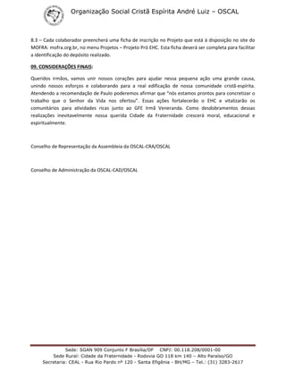 Organização Social Cristã Espírita André Luiz – OSCAL
Sede: SGAN 909 Conjunto F Brasília/DF CNPJ: 00.118.208/0001-00
Sede Rural: Cidade da Fraternidade - Rodovia GO 118 km 140 – Alto Paraíso/GO
Secretaria: CEAL - Rua Rio Pardo nº 120 - Santa Efigênia - BH/MG – Tel.: (31) 3283-2617
8.3 – Cada colaborador preencherá uma ficha de inscrição no Projeto que está à disposição no site do
MOFRA: mofra.org.br, no menu Projetos – Projeto Pró EHC. Esta ficha deverá ser completa para facilitar
a identificação do depósito realizado.
09. CONSIDERAÇÕES FINAIS:
Queridos irmãos, vamos unir nossos corações para ajudar nessa pequena ação uma grande causa,
unindo nossos esforços e colaborando para a real edificação de nossa comunidade cristã-espírita.
Atendendo a recomendação de Paulo poderemos afirmar que “nós estamos prontos para concretizar o
trabalho que o Senhor da Vida nos ofertou”. Essas ações fortalecerão o EHC e vitalizarão os
comunitários para atividades ricas junto ao GFE Irmã Veneranda. Como desdobramentos dessas
realizações inevitavelmente nossa querida Cidade da Fraternidade crescerá moral, educacional e
espiritualmente.
Conselho de Representação da Assembleia da OSCAL-CRA/OSCAL
Conselho de Administração da OSCAL-CAD/OSCAL
 