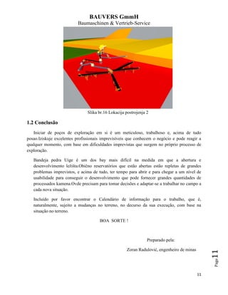 BAUVERS GmmH
Baumaschinen & Vertrieb-Service
11
Page11
Slika br.16 Lokacija postrojenja 2
1.2 Conclusão
Iniciar de poços de exploração em si é um meticuloso, trabalhoso e, acima de tudo
posao.Iziskuje excelentes profissionais imprevisíveis que conhecem o negócio e pode reagir a
qualquer momento, com base em dificuldades imprevistas que surgem no próprio processo de
exploração.
Bandeja pedra Uige é um dos bay mais difícil na medida em que a abertura e
desenvolvimento ležišta.Obično reservatórios que estão abertas estão repletas de grandes
problemas imprevistos, e acima de tudo, ter tempo para abrir e para chegar a um nível de
usabilidade para conseguir o desenvolvimento que pode fornecer grandes quantidades de
processados kamena.Ovde precisam para tomar decisões e adaptar-se a trabalhar no campo a
cada nova situação.
Incluído por favor encontrar o Calendário de informação para o trabalho, que é,
naturalmente, sujeito a mudanças no terreno, no decurso da sua execução, com base na
situação no terreno.
BOA SORTE !
Preparado pela:
Zoran Radulović, engenheiro de minas
 