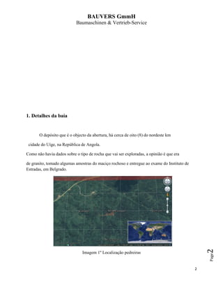 BAUVERS GmmH
Baumaschinen & Vertrieb-Service
2
Page2
1. Detalhes da baía
O depósito que é o objecto da abertura, há cerca de oito (8) do nordeste km
cidade do Uíge, na República de Angola.
Como não havia dados sobre o tipo de rocha que vai ser exploradas, a opinião é que era
de granito, tomado algumas amostras do maciço rochoso e entregue ao exame do Instituto de
Estradas, em Belgrado.
Imagem 1º Localização pedreiras
 