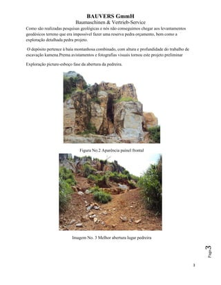 BAUVERS GmmH
Baumaschinen & Vertrieb-Service
3
Page3
Como são realizadas pesquisas geológicas e nós não conseguimos chegar aos levantamentos
geodésicos terreno que era impossível fazer uma reserva pedra orçamento, bem como a
exploração detalhada pedra projeto.
O depósito pertence à baía montanhosa combinado, com altura e profundidade do trabalho de
escavação kamena.Prema avistamentos e fotografias visuais tornou este projeto preliminar
Exploração picture-esboço fase da abertura da pedreira.
Figura No.2 Aparência painel frontal
Imagem No. 3 Melhor abertura lugar pedreira
 