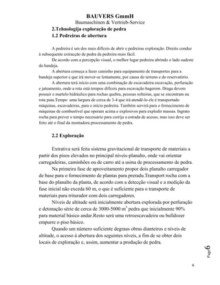 BAUVERS GmmH
Baumaschinen & Vertrieb-Service
6
Page6
2.Tehnologija exploração de pedra
1.2 Pedreiras de abertura
A pedreira é um dos mais difíceis de abrir e pedreiras exploração. Direito conduz
à subsequente extracção de pedra da pedreira mais fácil.
De acordo com a percepção visual, o melhor lugar pedreira abrindo o lado sudeste
da bandeja.
A abertura começa a fazer caminho para equipamento de transportes para a
bandeja superior e que irá mover-se lentamente, por causa do terreno e do reservatório.
A abertura terá início com uma combinação de escavadeira escavação, perfuração
e jateamento, onde a rota está tempos difíceis para escavação bagerom. Draga devem
possuir e martelo hidráulico para rochas quebra, pessoas solteiras, que se encontram na
rota puta.Tempo uma largura de cerca de 3-4 que irá atendê-lo ele é transportado
máquinas, escavadeiras, para o início pedreira. Também servirá para o fornecimento de
máquinas de combustível que operam acima e explosivos para explodir massas. Ingrato
rocha para prever o tempo necessário para corrija a estrada de acesso, mas isso deve ser
feito até o final da montadora processamento de pedra.
2.2 Exploração
Extrativa será feita sistema gravitacional de transporte de materiais a
partir dos pisos elevados no principal níveis-planalto, onde vai orientar
carregadeiras, caminhões ou de carro até a usina de processamento de pedra.
Na primeira fase de aproveitamento propor dois planalto carregador
de base para o fornecimento de plantas para preradu.Transport rocha com a
base do planalto da planta, de acordo com a detecção visual e a medição da
fase inicial não exceda 60 m, o que é suficiente para o transporte de
materiais para triturador com dois carregadores.
Níveis de altitude será inicialmente abertura explorada por perfuração
e detonação série de cerca de 3000-5000 m3
pedra que inicialmente 90%
para material básico andar.Resto será uma retroescavadeira ou bulldozer
empurre o piso básico.
Quando um número suficiente degraus obras dianteiros e níveis de
altitude, o acesso à abertura dos seguintes níveis, a fim de se obter dois
locais de exploração e, assim, aumentar a produção de pedra.
 