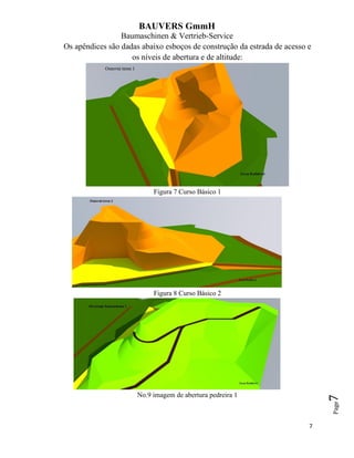BAUVERS GmmH
Baumaschinen & Vertrieb-Service
7
Page7
Os apêndices são dadas abaixo esboços de construção da estrada de acesso e
os níveis de abertura e de altitude:
Figura 7 Curso Básico 1
Figura 8 Curso Básico 2
No.9 imagem de abertura pedreira 1
 