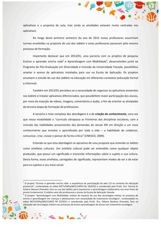  
aplicativos	
   e	
   a	
   proposta	
   de	
   aula,	
   mas	
   ainda	
   as	
   atividades	
   estavam	
   muito	
   centradas	
   nos	
  
aplicativos.	
  
Ao	
   longo	
   deste	
   primeiro	
   semestre	
   do	
   ano	
   de	
   2013	
   novos	
   professores	
   assumiram	
  
turmas	
  envolvidas	
  na	
  proposta	
  de	
  uso	
  dos	
  tablets	
  e	
  estes	
  professores	
  passaram	
  pelo	
  mesmo	
  
processo	
  de	
  formação.	
  
Importante	
   destacar	
   que	
   em	
   2013/01,	
   uma	
   parceria	
   com	
   os	
   projetos	
   de	
   pesquisa	
  
Ensinar	
   e	
   aprender	
   em/na	
   rede5
	
   e	
   Aprendizagem	
   com	
   Mobilidade6
,	
   desenvolvidos	
   junto	
   ao	
  
Programa	
  de	
  Pós-­‐Graduação	
  em	
  Diversidade	
  e	
  Inclusão	
  da	
  Universidade	
  Feevale,	
  possibilitou	
  
ampliar	
   o	
   acervo	
   de	
   aplicativos	
   instalados	
   para	
   uso	
   na	
   Escola	
   de	
   Aplicação.	
   Os	
   projetos	
  
envolvem	
  o	
  estudo	
  do	
  uso	
  dos	
  tablets	
  na	
  educação	
  em	
  diferentes	
  contextos	
  (educação	
  formal	
  
e	
  informal).	
  
Também	
  em	
  2013/01	
  percebeu-­‐se	
  a	
  necessidade	
  de	
  organizar	
  os	
  aplicativos	
  existentes	
  
nos	
  tablets	
  e	
  instalar	
  aplicativos	
  diferenciados,	
  que	
  possibilitem	
  maior	
  participação	
  dos	
  alunos,	
  
por	
  meio	
  da	
  inserção	
  de	
  vídeos,	
  imagens,	
  comentários	
  e	
  áudio,	
  a	
  fim	
  de	
  orientar	
  as	
  atividades	
  
da	
  terceira	
  etapa	
  de	
  formação	
  de	
  professores.	
  
A	
  terceira	
  e	
  mais	
  complexa	
  das	
  abordagens	
  é	
  a	
  de	
  criação	
  de	
  conhecimento,	
  uma	
  vez	
  
que	
   nessa	
   modalidade	
   o	
   “currículo	
   ultrapassa	
   as	
   fronteiras	
   das	
   disciplinas	
   escolares,	
   com	
   a	
  
inclusão	
   das	
   habilidades	
   provenientes	
   das	
   demandas	
   do	
   século	
   XXI	
   em	
   direção	
   a	
   um	
   novo	
  
conhecimento	
   que	
   envolve	
   o	
   aprendizado	
   por	
   toda	
   a	
   vida	
   –	
   a	
   habilidade	
   de	
   colaborar,	
  
comunicar,	
  criar,	
  inovar	
  e	
  pensar	
  de	
  forma	
  crítica”	
  (UNESCO,	
  2009).	
  
Entende-­‐se	
  que	
  esta	
  abordagem	
  se	
  aproxima	
  de	
  uma	
  proposta	
  que	
  entende	
  os	
  tablets	
  
como	
   artefatos	
   culturais.	
   Um	
   artefato	
   cultural	
   pode	
   ser	
   entendido	
   como	
   qualquer	
   objeto	
  
produzido,	
  que	
  possui	
  um	
  significado	
  e	
  transmite	
  informações	
  sobre	
  o	
  sujeito	
  e	
  sua	
  cultura.	
  
Desta	
  forma,	
  esses	
  artefatos,	
  carregados	
  de	
  significado,	
  representam	
  modos	
  de	
  ser	
  e	
  de	
  estar	
  
para	
  os	
  sujeitos	
  e	
  seu	
  meio	
  social.	
  
	
  	
  	
  	
  	
  	
  	
  	
  	
  	
  	
  	
  	
  	
  	
  	
  	
  	
  	
  	
  	
  	
  	
  	
  	
  	
  	
  	
  	
  	
  	
  	
  	
  	
  	
  	
  	
  	
  	
  	
  	
  	
  	
  	
  	
  	
  	
  	
  	
  	
  	
  	
  	
  	
  	
  	
  	
  	
  	
  	
  	
  
5
	
  O	
  projeto	
  “Ensinar	
  e	
  aprender	
  em/na	
  rede:	
  a	
  arquitetura	
  de	
  participação	
  da	
  web	
  2.0	
  no	
  contexto	
  da	
  educação	
  
presencial”,	
  contemplado	
  no	
  edital	
  MCTI/CNPq/MEC/CAPES	
  No	
  18/2012	
  e	
  coordenado	
  pela	
  Profa.	
  Dra.	
  Patrícia	
  B.	
  
Scherer	
  Bassani	
  (Feevale),	
  foca	
  no	
  uso	
  dos	
  tablets	
  para	
  impulsionar	
  a	
  aprendizagem	
  colaborativa	
  nos	
  anos	
  finais	
  do	
  
ensino	
  fundamental.	
  O	
  público-­‐alvo	
  são	
  professores	
  e	
  alunos	
  da	
  Escola	
  de	
  Aplicação	
  Feevale.	
  
6
	
  O	
   projeto	
   “Aprendizagem	
  com	
  Mobilidade:	
  análise	
  do	
  impacto	
  do	
  uso	
  das	
  tecnologias	
  móveis	
  no	
  processo	
  de	
  
ensino	
  e	
  aprendizagem	
  em	
  crianças	
  e	
  adolescentes	
  com	
  necessidade	
  de	
  tratamento	
  oncológico”,	
  contemplado	
  no	
  
edital	
   MCTI/CNPq/MEC/CAPES	
   Nº	
   07/2011	
   e	
   coordenado	
   pela	
   Profa.	
   Dra.	
   Débora	
   Barbosa	
   (Feevale),	
   foca	
   na	
  
utilização	
  das	
  tecnologias	
  móveis	
  nos	
  processos	
  de	
  ensino-­‐aprendizagem	
  de	
  alunos	
  em	
  tratamento	
  oncológico. 	
  
 