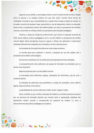  
Segundo	
  Lemos	
  (2010),	
  as	
  tecnologias	
  móveis	
  e	
  sem	
  fio	
  estão	
  transformando	
  a	
  relação	
  
entre	
   as	
   pessoas	
   e	
   os	
   espaços	
   urbanos	
   em	
   que	
   elas	
   vivem,	
   criando	
   novas	
   formas	
   de	
  
mobilidade.	
  Entende-­‐se	
  que	
  a	
  possibilidade	
  de	
  o	
  sujeito	
  levar	
  consigo	
  o	
  objeto	
  de	
  estudo,	
  ou	
  
de	
  poder	
  acessá-­‐lo	
  de	
  qualquer	
  lugar,	
  potencializa	
  o	
  uso	
  de	
  dispositivos	
  móveis	
  na	
  educação.	
  	
  
Desse	
  modo,	
  os	
  dispositivos	
  móveis	
  tipo	
  tablets	
  podem	
  ser	
  vistos	
  na	
  perspectiva	
  de	
  artefatos	
  
culturais,	
  assumindo	
  um	
  enfoque	
  desde	
  uma	
  perspectiva	
  de	
  utilização	
  pedagógica.	
  
Portanto,	
  a	
  etapa	
  de	
  criação	
  do	
  conhecimento,	
  que	
  iniciará	
  no	
  segundo	
  semestre	
  de	
  
2013,	
  busca	
  explorar	
  práticas	
  pedagógicas	
  com	
  o	
  uso	
  dos	
  tablets	
  na	
  perspectiva	
  de	
  artefato	
  
cultural	
   digital.	
   Nesta	
   perspectiva,	
   busca-­‐se	
   superar	
   a	
   ênfase	
   nos	
   aplicativos	
   e	
   oportunizar	
  
atividades	
  efetivamente	
  integradas	
  aos	
  conteúdos	
  e	
  ao	
  dia-­‐a-­‐dia	
  dos	
  alunos.	
  
As	
  atividades	
  de	
  formação	
  de	
  professores	
  nesta	
  etapa	
  envolvem:	
  
a)	
   reunião	
   geral	
   para	
   explicitar	
   e	
   discutir	
   a	
   proposta	
   de	
   uso	
   dos	
   tablets	
   sob	
   a	
  
perspectiva	
  de	
  artefato	
  cultural	
  digital;	
  
b)	
  encontros	
  individuais	
  com	
  os	
  professores	
  para	
  planejamento	
  das	
  atividades;	
  
c)	
   acompanhamento	
   dos	
   professores	
   da	
   equipe	
   de	
   formação	
   nas	
   atividades	
   com	
   os	
  
alunos,	
  caso	
  necessário.	
  
Algumas	
  propostas	
  para	
  uso	
  dos	
  tablets	
  incluem:	
  
a)	
   articulação	
   entre	
   diferentes	
   espaços:	
   laboratório	
   de	
   informática,	
   sala	
   de	
   aula	
   e	
  
ambiente	
  aberto;	
  
b)	
   utilização	
   de	
   aplicativos	
   que	
   possibilitem	
   a	
   criação	
   de	
   conteúdos,	
   como	
   caderno	
  
digital,	
  mapa	
  conceitual,	
  entre	
  outros;	
  
c)	
  possibilidade	
  de	
  articular	
  diferentes	
  mídias:	
  áudio,	
  imagem	
  e	
  vídeo.	
  
Assim,	
  entende-­‐se	
  que	
  a	
  efetiva	
  utilização	
  dos	
  tablets	
  no	
  contexto	
  educativo	
  perpassa	
  
por	
   um	
   processo	
   de	
   formação	
   docente	
   que	
   envolva	
   tanto	
   a	
   apropriação	
   individual	
   dos	
  
dispositivos	
   móveis,	
   quando	
   a	
   compreensão	
   do	
   potencial	
   do	
   modelo	
   1:1	
   para	
   o	
  
desenvolvimento	
  de	
  práticas	
  pedagógicas	
  inovadoras.	
  
	
  
	
  
	
  
 