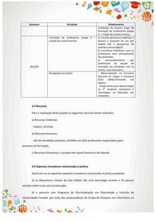  
Semestre	
   Atividade	
   Detalhamento	
  
atividades	
   da	
   terceira	
   etapa	
   de	
  
formação	
   de	
   professores	
   (etapa	
  
3	
  –	
  criação	
  do	
  conhecimento)	
  
2013/02	
  
Formação	
   de	
   professores	
   (etapa	
   3	
   –	
  
criação	
  do	
  conhecimento)	
  
a)	
  reunião	
  geral	
  para	
  explicitar	
  e	
  
discutir	
   a	
   proposta	
   de	
   uso	
   dos	
  
tablets	
   sob	
   a	
   perspectiva	
   de	
  
artefato	
  cultural	
  digital;	
  
b)	
   encontros	
   individuais	
   com	
   os	
  
professores	
   para	
   planejamento	
  
das	
  atividades;	
  
c)	
   acompanhamento	
   dos	
  
professores	
   da	
   equipe	
   de	
  
formação	
   nas	
   atividades	
   com	
   os	
  
alunos,	
  caso	
  necessário.	
  
Divulgação	
  do	
  projeto	
   -­‐	
   Mesa-­‐redonda	
   no	
   Encontro	
  
Nacional	
   de	
   Língua	
   e	
   Literatura	
  
2013	
   (ENALLI/Feevale)	
   em	
  
agosto;	
  
-­‐	
  Artigo	
  aceito	
  para	
  apresentação	
  
no	
   5
o
	
   Simpósio	
   Hipertexto	
   e	
  
Tecnologias	
   na	
   Educação,	
   em	
  
novembro.	
  
	
  
3.3	
  Recursos	
  
Para	
  a	
  realização	
  deste	
  projeto	
  os	
  seguintes	
  recursos	
  foram	
  utilizados:	
  
a)	
  Recursos	
  materiais:	
  
-­‐	
  Tablets:	
  20	
  iPads.	
  
b)	
  Recursos	
  humanos:	
  
-­‐	
  16h	
  de	
  atividades	
  semanais,	
  divididas	
  em	
  dois	
  professores	
  responsáveis	
  pelo	
  
processo	
  de	
  formação.	
  
c)	
  Recursos	
  financeiros:	
  o	
  projeto	
  tem	
  apoio	
  financeiro	
  da	
  Feevale.	
  
	
  
3.4	
  Aspectos	
  inovadores	
  relacionados	
  à	
  prática	
  
Destacam-­‐se	
  os	
  seguintes	
  aspectos	
  inovadores	
  relacionados	
  à	
  prática	
  proposta:	
  
a)	
   os	
   dispositivos	
   móveis	
   do	
   tipo	
   tablets	
   são	
   uma	
   tecnologia	
   recente	
   e	
   há	
   poucos	
  
estudos	
  sobre	
  o	
  seu	
  uso	
  na	
  educação;	
  
b)	
   a	
   parceria	
   com	
   Programa	
   de	
   Pós-­‐Graduação	
   em	
   Diversidade	
   e	
   Inclusão	
   da	
  
Universidade	
  Feevale,	
  por	
  meio	
  dos	
  pesquisadores	
  do	
  Grupo	
  de	
  Pesquisa	
  em	
  Informática	
  na	
  
 