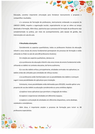  
Educação,	
   constitui	
   importante	
   articulação	
   para	
   fortalecer	
   teoricamente	
   a	
   proposta	
   e	
  
compartilhar	
  resultados;	
  
c)	
   o	
   processo	
   de	
   formação	
   de	
   professores,	
   teoricamente	
   embasado	
   na	
   proposta	
   da	
  
UNESCO	
   (2009),	
   respeita	
   a	
   organização	
   escolar,	
   especialmente	
   no	
   que	
   se	
   refere	
   ao	
   tempo	
  
destinado	
  à	
  formação.	
  Além	
  disso,	
  oportuniza	
  que	
  o	
  processo	
  de	
  formação	
  de	
  professores	
  seja	
  
complementado	
   na	
   prática,	
   por	
   meio	
   do	
   acompanhamento,	
   pela	
   equipe	
   de	
   gestão,	
   das	
  
intervenções	
  em	
  sala	
  de	
  aula.	
  
	
  
4	
  Resultados	
  alcançados	
  
Considerando	
   os	
   aspectos	
   quantitativos,	
   todos	
   os	
   professores	
   titulares	
   da	
   educação	
  
infantil	
  e	
  anos	
  iniciais	
  do	
  ensino	
  fundamental	
  participaram	
  do	
  processo	
  de	
  formação	
  e	
  estão	
  
utilizando	
  os	
  iPads	
  na	
  sala	
  de	
  aula	
  (09	
  professores	
  titulares).	
  	
  
Em	
  relação	
  aos	
  aspectos	
  qualitativos,	
  destaca-­‐se:	
  
a)	
  os	
  professores	
  da	
  educação	
  infantil	
  e	
  dos	
  anos	
  iniciais	
  do	
  ensino	
  fundamental	
  estão	
  
utilizando	
  os	
  tablets	
  no	
  contexto	
  educativo,	
  de	
  forma	
  autônoma;	
  
b)	
  o	
  uso	
  dos	
  tablets	
  enfoca,	
  principalmente,	
  atividades	
  centradas	
  nos	
  aplicativos;	
  os	
  
tablets	
  ainda	
  são	
  utilizados	
  para	
  atividades	
  de	
  reforço	
  escolar;	
  
c)	
  os	
  professores	
  estão	
  familiarizados	
  com	
  as	
  possibilidades	
  dos	
  tablets	
  e	
  começam	
  
sugerir	
  novas	
  possibilidades	
  de	
  aplicativos	
  para	
  instalação.	
  
Entretanto,	
  novas	
  possibilidades	
  estão	
  delineadas	
  para	
  2013/02,	
  visando	
  aplicar	
  uma	
  
proposta	
  de	
  uso	
  dos	
  tablets	
  na	
  educação	
  considerando-­‐os	
  como	
  artefatos	
  digitais:	
  
a)	
  explorar	
  novos	
  aplicativos	
  que	
  permitam	
  a	
  integração	
  de	
  mídias;	
  
b)	
  explorar	
  e	
  experienciar	
  atividades	
  em	
  diferentes	
  espaços;	
  
c)	
  explorar	
  a	
  articulação	
  de	
  atividades	
  em	
  diferentes	
  dispositivos,	
  como	
  desktops,	
  
notebooks	
  e	
  smartphones.	
  
Além	
   disso,	
   é	
   importante	
   ampliar	
   o	
   processo	
   de	
   formação	
   para	
   incluir	
   os	
   08	
  
professores	
  especialistas.	
  
	
  
	
  
 