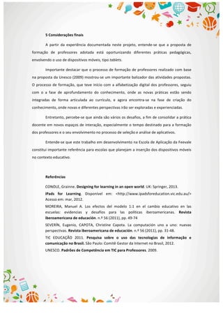  
5	
  Considerações	
  finais	
  
A	
   partir	
   da	
   experiência	
   documentada	
   neste	
   projeto,	
   entende-­‐se	
   que	
   a	
   proposta	
   de	
  
formação	
   de	
   professores	
   adotada	
   está	
   oportunizando	
   diferentes	
   práticas	
   pedagógicas,	
  
envolvendo	
  o	
  uso	
  de	
  dispositivos	
  móveis,	
  tipo	
  tablets.	
  
Importante	
  destacar	
  que	
  o	
  processo	
  de	
  formação	
  de	
  professores	
  realizado	
  com	
  base	
  
na	
  proposta	
  da	
  Unesco	
  (2009)	
  mostrou-­‐se	
  um	
  importante	
  balizador	
  das	
  atividades	
  propostas.	
  
O	
  processo	
  de	
  formação,	
  que	
  teve	
  início	
  com	
  a	
  alfabetização	
  digital	
  dos	
  professores,	
  seguiu	
  
com	
   o	
   a	
   fase	
   de	
   aprofundamento	
   do	
   conhecimento,	
   onde	
   as	
   novas	
   práticas	
   estão	
   sendo	
  
integradas	
   de	
   forma	
   articulada	
   ao	
   currículo,	
   e	
   agora	
   encontra-­‐se	
   na	
   fase	
   de	
   criação	
   do	
  
conhecimento,	
  onde	
  novas	
  e	
  diferentes	
  perspectivas	
  irão	
  ser	
  exploradas	
  e	
  experienciadas.	
  
Entretanto,	
  percebe-­‐se	
  que	
  ainda	
  são	
  vários	
  os	
  desafios,	
  a	
  fim	
  de	
  consolidar	
  a	
  prática	
  
docente	
  em	
  novos	
  espaços	
  de	
  interação,	
  especialmente	
  o	
  tempo	
  destinado	
  para	
  a	
  formação	
  
dos	
  professores	
  e	
  o	
  seu	
  envolvimento	
  no	
  processo	
  de	
  seleção	
  e	
  análise	
  de	
  aplicativos.	
  
Entende-­‐se	
  que	
  este	
  trabalho	
  em	
  desenvolvimento	
  na	
  Escola	
  de	
  Aplicação	
  da	
  Feevale	
  
constitui	
  importante	
  referência	
  para	
  escolas	
  que	
  planejam	
  a	
  inserção	
  dos	
  dispositivos	
  móveis	
  
no	
  contexto	
  educativo.	
  
	
  
Referências	
  
CONOLE,	
  Grainne.	
  Designing	
  for	
  learning	
  in	
  an	
  open	
  world.	
  UK:	
  Springer,	
  2013.	
  	
  
iPads	
   for	
   Learning.	
   Disponível	
   em:	
   <http://www.ipadsforeducation.vic.edu.au/>	
  
Acesso	
  em:	
  mar,	
  2012.	
  
MOREIRA,	
   Manuel	
   A.	
   Los	
   efectos	
   del	
   modelo	
   1:1	
   en	
   el	
   cambio	
   educativo	
   en	
   las	
  
escuelas:	
   evidencias	
   y	
   desafíos	
   para	
   las	
   políticas	
   iberoamericanas.	
   Revista	
  
iberoamericana	
  de	
  educación.	
  n.º	
  56	
  (2011),	
  pp.	
  49-­‐74	
  	
  
SEVERÍN,	
   Eugenio,	
   CAPOTA,	
   Christine	
   Capota.	
   La	
   computación	
   uno	
   a	
   uno:	
   nuevas	
  
perspectivas.	
  Revista	
  iberoamericana	
  de	
  educación.	
  n.º	
  56	
  (2011),	
  pp.	
  31-­‐48.	
  	
  
TIC	
   EDUCAÇÃO	
   2011.	
   Pesquisa	
   sobre	
   o	
   uso	
   das	
   tecnologias	
   de	
   informação	
   e	
  
comunicação	
  no	
  Brasil.	
  São	
  Paulo:	
  Comitê	
  Gestor	
  da	
  Internet	
  no	
  Brasil,	
  2012.	
  
UNESCO.	
  Padrões	
  de	
  Competência	
  em	
  TIC	
  para	
  Professores.	
  2009.	
  
	
  
	
  
	
  
 
