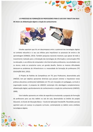  
	
  
1	
  O	
  PROCESSO	
  DE	
  FORMAÇÃO	
  DE	
  PROFESSORES	
  PARA	
  O	
  USO	
  DOS	
  TABLETS	
  NA	
  SALA	
  
DE	
  AULA:	
  da	
  alfabetização	
  digital	
  a	
  criação	
  de	
  conhecimento	
  
	
  
	
  
	
  
	
  
	
  
Estudos	
  apontam	
  que	
  há	
  um	
  descompasso	
  entre	
  o	
  potencial	
  das	
  tecnologias	
  digitais	
  
no	
   contexto	
   educativo	
   e	
   o	
   seu	
   uso	
   efetivo	
   para	
   impulsionar	
   os	
   processos	
   de	
   ensino	
   e	
   de	
  
aprendizagem	
  (CONOLE,	
  2013).	
  Também	
  pesquisas	
  nacionais	
  mostram,	
  que	
  apesar	
  de	
  todo	
  o	
  
investimento	
  realizado	
  para	
  a	
  introdução	
  das	
  tecnologias	
  da	
  informação	
  e	
  comunicação	
  (TIC)	
  
na	
  educação,	
  o	
  uso	
  efetivo	
  do	
  computador	
  e	
  da	
  Internet	
  pelos	
  professores,	
  nas	
  atividades	
  com	
  
os	
   alunos,	
   ainda	
   se	
   caracteriza	
   como	
   um	
   grande	
   desafio.	
   Dentre	
   as	
   maiores	
   dificuldades	
  
destacam-­‐se	
   problemas	
   de	
   infraestrutura	
   e	
   a	
   necessidade	
   de	
   formação	
   de	
   professores	
   (TIC	
  
EDUCAÇÃO	
  2011,	
  2012).	
  	
  
O	
   Projeto	
   de	
   Padrões	
   de	
   Competência	
   em	
   TIC	
   para	
   Professores,	
   desenvolvido	
   pela	
  
UNESCO,	
   tem	
   por	
   objetivo	
   apresentar	
   diretrizes	
   que	
   possam	
   orientar	
   e	
   impulsionar	
   novas	
  
práticas	
  educativas	
  combinando	
  habilidades	
  em	
  TIC	
  com	
  inovações	
  em	
  pedagogia,	
  currículo	
  e	
  
organização	
   escolar.	
   A	
   proposta	
   da	
   UNESCO	
   contempla	
   três	
   abordagens	
   complementares:	
  
alfabetização	
  digital,	
  aprofundamento	
  do	
  conhecimento	
  e	
  criação	
  de	
  conhecimento	
  (UNESCO,	
  
2009).	
  	
  
Este	
  trabalho	
  apresenta	
  um	
  relato	
  de	
  experiência	
  envolvendo	
  a	
  proposta	
  de	
  formação	
  
de	
   professores	
   para	
   uso	
   dos	
   tablets	
   na	
   sala	
   de	
   aula,	
   desenvolvida	
   no	
   âmbito	
   do	
   projeto	
  
Educanet,	
  na	
  Escola	
  de	
  Educação	
  Básica	
  –	
  Escola	
  de	
  Aplicação	
  Feevale/RS.	
  Resultados	
  parciais	
  
apontam	
   para	
   um	
   avanço	
   na	
   proposta	
   curricular,	
   contemplando	
   os	
   tablets	
   como	
   artefatos	
  
tecnológicos	
  digitais.	
  
	
  
	
  
 