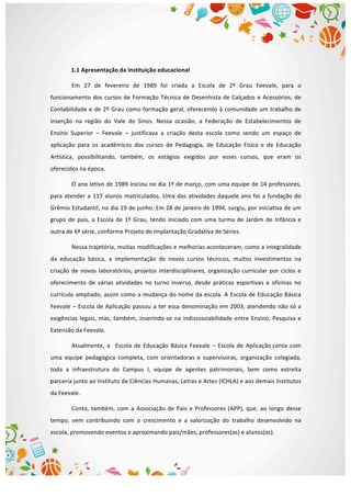  
	
  
1.1	
  Apresentação	
  da	
  instituição	
  educacional	
  
Em	
   27	
   de	
   fevereiro	
   de	
   1989	
   foi	
   criada	
   a	
   Escola	
   de	
   2º	
   Grau	
   Feevale,	
   para	
   o	
  
funcionamento	
  dos	
  cursos	
  de	
  Formação	
  Técnica	
  de	
  Desenhista	
  de	
  Calçados	
  e	
  Acessórios,	
  de	
  
Contabilidade	
  e	
  de	
  2º	
  Grau	
  como	
  formação	
  geral,	
  oferecendo	
  à	
  comunidade	
  um	
  trabalho	
  de	
  
inserção	
   na	
   região	
   do	
   Vale	
   do	
   Sinos.	
   Nessa	
   ocasião,	
   a	
   Federação	
   de	
   Estabelecimentos	
   de	
  
Ensino	
   Superior	
   –	
   Feevale	
   –	
   justificava	
   a	
   criação	
   desta	
   escola	
   como	
   sendo	
   um	
   espaço	
   de	
  
aplicação	
   para	
   os	
   acadêmicos	
   dos	
   cursos	
   de	
   Pedagogia,	
   de	
   Educação	
   Física	
   e	
   de	
   Educação	
  
Artística,	
   possibilitando,	
   também,	
   os	
   estágios	
   exigidos	
   por	
   esses	
   cursos,	
   que	
   eram	
   os	
  
oferecidos	
  na	
  época.	
  
O	
  ano	
  letivo	
  de	
  1989	
  iniciou	
  no	
  dia	
  1º	
  de	
  março,	
  com	
  uma	
  equipe	
  de	
  14	
  professores,	
  
para	
  atender	
  a	
  117	
  alunos	
  matriculados.	
  Uma	
  das	
  atividades	
  daquele	
  ano	
  foi	
  a	
  fundação	
  do	
  
Grêmio	
  Estudantil,	
  no	
  dia	
  19	
  de	
  junho.	
  Em	
  28	
  de	
  janeiro	
  de	
  1994,	
  surgiu,	
  por	
  iniciativa	
  de	
  um	
  
grupo	
  de	
  pais,	
  a	
  Escola	
  de	
  1º	
  Grau,	
  tendo	
  iniciado	
  com	
  uma	
  turma	
  de	
  Jardim	
  de	
  Infância	
  e	
  
outra	
  de	
  6ª	
  série,	
  conforme	
  Projeto	
  de	
  Implantação	
  Gradativa	
  de	
  Séries.	
  
Nessa	
  trajetória,	
  muitas	
  modificações	
  e	
  melhorias	
  aconteceram,	
  como	
  a	
  integralidade	
  
da	
   educação	
   básica,	
   a	
   implementação	
   de	
   novos	
   cursos	
   técnicos,	
   muitos	
   investimentos	
   na	
  
criação	
  de	
  novos	
  laboratórios,	
  projetos	
  interdisciplinares,	
  organização	
  curricular	
  por	
  ciclos	
  e	
  
oferecimento	
   de	
   várias	
   atividades	
   no	
   turno	
   inverso,	
   desde	
   práticas	
   esportivas	
   a	
   oficinas	
   no	
  
currículo	
  ampliado,	
  assim	
  como	
  a	
  mudança	
  do	
  nome	
  da	
  escola.	
  A	
  Escola	
  de	
  Educação	
  Básica	
  
Feevale	
  –	
  Escola	
  de	
  Aplicação	
  passou	
  a	
  ter	
  essa	
  denominação	
  em	
  2003,	
  atendendo	
  não	
  só	
  a	
  
exigências	
  legais,	
  mas,	
  também,	
  inserindo-­‐se	
  na	
  indissossiabilidade	
  entre	
  Ensino,	
  Pesquisa	
  e	
  
Extensão	
  da	
  Feevale.	
  
Atualmente,	
   a	
  	
   	
  Escola	
   de	
   Educação	
   Básica	
   Feevale	
   –	
   Escola	
   de	
   Aplicação	
  conta	
   com	
  
uma	
   equipe	
   pedagógica	
   completa,	
   com	
   orientadoras	
   e	
   supervisoras,	
   organização	
   colegiada,	
  
toda	
   a	
   infraestrutura	
   do	
   Campus	
   I,	
   equipe	
   de	
   agentes	
   patrimoniais,	
   bem	
   como	
   estreita	
  
parceria	
  junto	
  ao	
  Instituto	
  de	
  Ciências	
  Humanas,	
  Letras	
  e	
  Artes	
  (ICHLA)	
  e	
  aos	
  demais	
  Institutos	
  
da	
  Feevale.	
  
Conta,	
  também,	
  com	
  a	
  Associação	
  de	
  Pais	
  e	
  Professores	
  (APP),	
  que,	
  ao	
  longo	
  desse	
  
tempo,	
   vem	
   contribuindo	
   com	
   o	
   crescimento	
   e	
   a	
   valorização	
   do	
   trabalho	
   desenvolvido	
   na	
  
escola,	
  promovendo	
  eventos	
  e	
  aproximando	
  pais/mães,	
  professores(as)	
  e	
  alunos(as).	
  
 