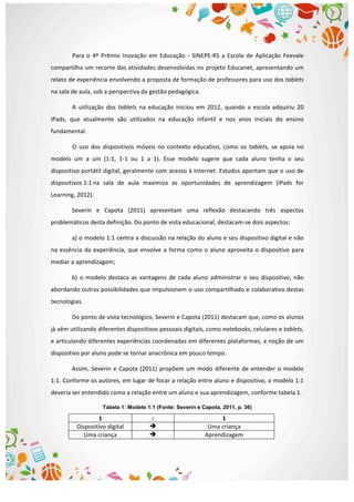  
Para	
   o	
   4º	
   Prêmio	
   Inovação	
   em	
   Educação	
   -­‐	
   SINEPE-­‐RS	
   a	
   Escola	
   de	
   Aplicação	
   Feevale	
  
compartilha	
  um	
  recorte	
  das	
  atividades	
  desenvolvidas	
  no	
  projeto	
  Educanet,	
  apresentando	
  um	
  
relato	
  de	
  experiência	
  envolvendo	
  a	
  proposta	
  de	
  formação	
  de	
  professores	
  para	
  uso	
  dos	
  tablets	
  
na	
  sala	
  de	
  aula,	
  sob	
  a	
  perspectiva	
  da	
  gestão	
  pedagógica.	
  
A	
   utilização	
   dos	
   tablets	
   na	
   educação	
   iniciou	
   em	
   2012,	
   quando	
   a	
   escola	
   adquiriu	
   20	
  
iPads,	
   que	
   atualmente	
   são	
   utilizados	
   na	
   educação	
   infantil	
   e	
   nos	
   anos	
   iniciais	
   do	
   ensino	
  
fundamental.	
  
O	
   uso	
   dos	
   dispositivos	
   móveis	
   no	
   contexto	
   educativo,	
   como	
   os	
  tablets,	
   se	
   apoia	
   no	
  
modelo	
   um	
   a	
   um	
   (1:1,	
   1-­‐1	
   ou	
   1	
   a	
   1).	
   Esse	
   modelo	
   sugere	
   que	
   cada	
   aluno	
   tenha	
   o	
   seu	
  
dispositivo	
  portátil	
  digital,	
  geralmente	
  com	
  acesso	
  à	
  Internet.	
  Estudos	
  apontam	
  que	
  o	
  uso	
  de	
  
dispositivos	
  1:1	
  na	
   sala	
   de	
   aula	
   maximiza	
   as	
   oportunidades	
   de	
   aprendizagem	
   (iPads	
   for	
  
Learning,	
  2012).	
  
Severín	
   e	
   Capota	
   (2011)	
   apresentam	
   uma	
   reflexão	
   destacando	
   três	
   aspectos	
  
problemáticos	
  desta	
  definição.	
  Do	
  ponto	
  de	
  vista	
  educacional,	
  destacam-­‐se	
  dois	
  aspectos:	
  
a)	
  o	
  modelo	
  1:1	
  centra	
  a	
  discussão	
  na	
  relação	
  do	
  aluno	
  e	
  seu	
  dispositivo	
  digital	
  e	
  não	
  
na	
  essência	
  da	
  experiência,	
  que	
  envolve	
  a	
  forma	
  como	
  o	
  aluno	
  aproveita	
  o	
  dispositivo	
  para	
  
mediar	
  a	
  aprendizagem;	
  	
  
b)	
   o	
   modelo	
   destaca	
   as	
   vantagens	
   de	
   cada	
   aluno	
   administrar	
   o	
   seu	
   dispositivo,	
   não	
  
abordando	
  outras	
  possibilidades	
  que	
  impulsionem	
  o	
  uso	
  compartilhado	
  e	
  colaborativo	
  destas	
  
tecnologias.	
  	
  
Do	
  ponto	
  de	
  vista	
  tecnológico,	
  Severin	
  e	
  Capota	
  (2011)	
  destacam	
  que,	
  como	
  os	
  alunos	
  
já	
  vêm	
  utilizando	
  diferentes	
  dispositivos	
  pessoais	
  digitais,	
  como	
  notebooks,	
  celulares	
  e	
  tablets,	
  
e	
  articulando	
  diferentes	
  experiências	
  coordenadas	
  em	
  diferentes	
  plataformas,	
  a	
  noção	
  de	
  um	
  
dispositivo	
  por	
  aluno	
  pode	
  se	
  tornar	
  anacrônica	
  em	
  pouco	
  tempo.	
  	
  
Assim,	
  Severin	
  e	
  Capota	
  (2011)	
  propõem	
  um	
  modo	
  diferente	
  de	
  entender	
  o	
  modelo	
  
1:1.	
  Conforme	
  os	
  autores,	
  em	
  lugar	
  de	
  focar	
  a	
  relação	
  entre	
  aluno	
  e	
  dispositivo,	
  o	
  modelo	
  1:1	
  
deveria	
  ser	
  entendido	
  como	
  a	
  relação	
  entre	
  um	
  aluno	
  e	
  sua	
  aprendizagem,	
  conforme	
  tabela	
  1.	
  	
  
Tabela 1: Modelo 1:1 (Fonte: Severín e Capota, 2011, p. 36)
1	
   :	
   1	
  
Dispositivo	
  digital	
   è	
   Uma	
  criança	
  
Uma	
  criança	
   è	
   Aprendizagem	
  
 