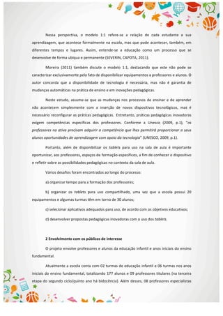  
Nessa	
   perspectiva,	
   o	
   modelo	
   1:1	
   refere-­‐se	
   a	
   relação	
   de	
   cada	
   estudante	
   e	
   sua	
  
aprendizagem,	
  que	
  acontece	
  formalmente	
  na	
  escola,	
  mas	
  que	
  pode	
  acontecer,	
  também,	
  em	
  
diferentes	
   tempos	
   e	
   lugares.	
   Assim,	
   entende-­‐se	
   a	
   educação	
   como	
   um	
   processo	
   que	
   se	
  
desenvolve	
  de	
  forma	
  ubíqua	
  e	
  permanente	
  (SEVERIN,	
  CAPOTA,	
  2011).	
  
Moreira	
   (2011)	
   também	
   discute	
   o	
   modelo	
   1:1,	
   destacando	
   que	
   este	
   não	
   pode	
   se	
  
caracterizar	
  exclusivamente	
  pelo	
  fato	
  de	
  disponibilizar	
  equipamentos	
  a	
  professores	
  e	
  alunos.	
  O	
  
autor	
   concorda	
   que	
   a	
   disponibilidade	
   de	
   tecnologia	
   é	
   necessária,	
   mas	
   não	
   é	
   garantia	
   de	
  
mudanças	
  automáticas	
  na	
  prática	
  de	
  ensino	
  e	
  em	
  inovações	
  pedagógicas.	
  
Neste	
  estudo,	
  assume-­‐se	
  que	
  as	
  mudanças	
  nos	
  processos	
  de	
  ensinar	
  e	
  de	
  aprender	
  
não	
   acontecem	
   simplesmente	
   com	
   a	
   inserção	
   de	
   novos	
   dispositivos	
   tecnológicos,	
   mas	
   é	
  
necessário	
  reconfigurar	
  as	
  práticas	
  pedagógicas. Entretanto,	
  práticas	
  pedagógicas	
  inovadoras	
  
exigem	
   competências	
   específicas	
   dos	
   professores.	
   Conforme	
   a	
   Unesco	
   (2009,	
   p.1),	
   “os	
  
professores	
  na	
  ativa	
  precisam	
  adquirir	
  a	
  competência	
  que	
  lhes	
  permitirá	
  proporcionar	
  a	
  seus	
  
alunos	
  oportunidades	
  de	
  aprendizagem	
  com	
  apoio	
  da	
  tecnologia”	
  (UNESCO,	
  2009,	
  p.1).	
  	
  
Portanto,	
   além	
   de	
   disponibilizar	
   os	
   tablets	
   para	
   uso	
   na	
   sala	
   de	
   aula	
   é	
   importante	
  
oportunizar,	
  aos	
  professores,	
  espaços	
  de	
  formação	
  específicos,	
  a	
  fim	
  de	
  conhecer	
  o	
  dispositivo	
  
e	
  refletir	
  sobre	
  as	
  possibilidades	
  pedagógicas	
  no	
  contexto	
  da	
  sala	
  de	
  aula.	
  
Vários	
  desafios	
  foram	
  encontrados	
  ao	
  longo	
  do	
  processo:	
  
a)	
  organizar	
  tempo	
  para	
  a	
  formação	
  dos	
  professores;	
  
b)	
   organizar	
   os	
   tablets	
   para	
   uso	
   compartilhado,	
   uma	
   vez	
   que	
   a	
   escola	
   possui	
   20	
  
equipamentos	
  e	
  algumas	
  turmas	
  têm	
  em	
  torno	
  de	
  30	
  alunos;	
  
c)	
  selecionar	
  aplicativos	
  adequados	
  para	
  uso,	
  de	
  acordo	
  com	
  os	
  objetivos	
  educativos;	
  
d)	
  desenvolver	
  propostas	
  pedagógicas	
  inovadoras	
  com	
  o	
  uso	
  dos	
  tablets.	
  
	
  
2	
  Envolvimento	
  com	
  os	
  públicos	
  de	
  interesse	
  
O	
  projeto	
  envolve	
  professores	
  e	
  alunos	
  da	
  educação	
  infantil	
  e	
  anos	
  iniciais	
  do	
  ensino	
  
fundamental.	
  
Atualmente	
  a	
  escola	
  conta	
  com	
  02	
  turmas	
  de	
  educação	
  infantil	
  e	
  06	
  turmas	
  nos	
  anos	
  
iniciais	
  do	
  ensino	
  fundamental,	
  totalizando	
  177	
  alunos	
  e	
  09	
  professores	
  titulares	
  (na	
  terceira	
  
etapa	
  do	
  segundo	
  ciclo/quinto	
  ano	
  há	
  bidocência).	
  Além	
  desses,	
  08	
  professores	
  especialistas	
  
 