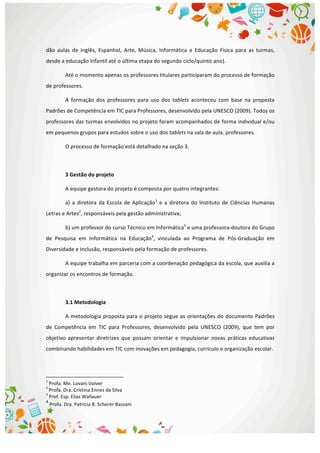  
dão	
   aulas	
   de	
   Inglês,	
   Espanhol,	
   Arte,	
   Música,	
   Informática	
   e	
   Educação	
   Física	
   para	
   as	
   turmas,	
  
desde	
  a	
  educação	
  Infantil	
  até	
  o	
  última	
  etapa	
  do	
  segundo	
  ciclo/quinto	
  ano).	
  
Até	
  o	
  momento	
  apenas	
  os	
  professores	
  titulares	
  participaram	
  do	
  processo	
  de	
  formação	
  
de	
  professores.	
  
A	
   formação	
   dos	
   professores	
   para	
   uso	
   dos	
   tablets	
   aconteceu	
   com	
   base	
   na	
   proposta	
  
Padrões	
  de	
  Competência	
  em	
  TIC	
  para	
  Professores,	
  desenvolvido	
  pela	
  UNESCO	
  (2009).	
  Todos	
  os	
  
professores	
  das	
  turmas	
  envolvidos	
  no	
  projeto	
  foram	
  acompanhados	
  de	
  forma	
  individual	
  e/ou	
  
em	
  pequenos	
  grupos	
  para	
  estudos	
  sobre	
  o	
  uso	
  dos	
  tablets	
  na	
  sala	
  de	
  aula.	
  professores.	
  
O	
  processo	
  de	
  formação	
  está	
  detalhado	
  na	
  seção	
  3.	
  
	
  
3	
  Gestão	
  do	
  projeto	
  
A	
  equipe	
  gestora	
  do	
  projeto	
  é	
  composta	
  por	
  quatro	
  integrantes:	
  
a)	
  a	
  diretora	
  da	
  Escola	
  de	
  Aplicação1
	
  e	
  a	
  diretora	
  do	
  Instituto	
  de	
  Ciências	
  Humanas	
  
Letras	
  e	
  Artes2
,	
  responsáveis	
  pela	
  gestão	
  administrativa;	
  
b)	
  um	
  professor	
  do	
  curso	
  Técnico	
  em	
  Informática3
	
  e	
  uma	
  professora-­‐doutora	
  do	
  Grupo	
  
de	
   Pesquisa	
   em	
   Informática	
   na	
   Educação4
,	
   vinculada	
   ao	
   Programa	
   de	
   Pós-­‐Graduação	
   em	
  
Diversidade	
  e	
  Inclusão,	
  responsáveis	
  pela	
  formação	
  de	
  professores.	
  
A	
  equipe	
  trabalha	
  em	
  parceria	
  com	
  a	
  coordenação	
  pedagógica	
  da	
  escola,	
  que	
  auxilia	
  a	
  
organizar	
  os	
  encontros	
  de	
  formação.	
  
	
  
3.1	
  Metodologia	
  
A	
  metodologia	
  proposta	
  para	
  o	
  projeto	
  segue	
  as	
  orientações	
  do	
  documento	
  Padrões	
  
de	
   Competência	
   em	
   TIC	
   para	
   Professores,	
   desenvolvido	
   pela	
   UNESCO	
   (2009),	
   que	
   tem	
   por	
  
objetivo	
   apresentar	
   diretrizes	
   que	
   possam	
   orientar	
   e	
   impulsionar	
   novas	
   práticas	
   educativas	
  
combinando	
  habilidades	
  em	
  TIC	
  com	
  inovações	
  em	
  pedagogia,	
  currículo	
  e	
  organização	
  escolar.	
  	
  
	
  	
  	
  	
  	
  	
  	
  	
  	
  	
  	
  	
  	
  	
  	
  	
  	
  	
  	
  	
  	
  	
  	
  	
  	
  	
  	
  	
  	
  	
  	
  	
  	
  	
  	
  	
  	
  	
  	
  	
  	
  	
  	
  	
  	
  	
  	
  	
  	
  	
  	
  	
  	
  	
  	
  	
  	
  	
  	
  	
  	
  
1
	
  Profa.	
  Me.	
  Lovani	
  Volver	
  
2
	
  Profa.	
  Dra.	
  Cristina	
  Ennes	
  da	
  Silva	
  
3
	
  Prof.	
  Esp.	
  Elias	
  Wallauer	
  
4
	
  Profa.	
  Dra.	
  Patrícia	
  B.	
  Scherer	
  Bassani	
  
 
