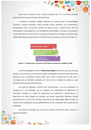  
Dessa	
   forma,	
   entende-­‐se	
   que	
   a	
   efetiva	
   utilização	
   das	
   TIC	
   no	
   contexto	
   educativo	
  
perpassa	
  pelo	
  processo	
  de	
  formação	
  dos	
  professores.	
  	
  
A	
   proposta	
   da	
   UNESCO	
   (2009),	
   embasada	
   nos	
   quatro	
   pilares	
   da	
   aprendizagem	
  
(aprender	
   a	
   conviver,	
   aprender	
   a	
   saber,	
   aprender	
   a	
   fazer,	
   aprender	
   a	
   ser),	
   compreende	
   a	
  
aprendizagem	
   como	
   um	
   processo	
   contínuo	
   ao	
   longo	
   da	
   vida,	
   e	
   delineia	
   novas	
   metas	
   de	
  
aprendizagem	
  e	
  participação	
  em	
  uma	
  sociedade	
  de	
  aprendizagem,	
  com	
  base	
  na	
  construção	
  e	
  
compartilhamento	
  de	
  conhecimento.	
  A	
  proposta	
  contempla	
  três	
  abordagens	
  complementares:	
  
alfabetização	
  digital,	
  aprofundamento	
  do	
  conhecimento	
  e	
  criação	
  do	
  conhecimento	
  (figura	
  1).	
  
	
  
A	
  primeira	
  abordagem	
  envolve	
  a	
  alfabetização	
  digital	
  do	
  professor,	
  para	
  que	
  ele	
  possa	
  
integrar	
  o	
  uso	
  das	
  TIC	
  ao	
  currículo	
  escolar	
  padrão,	
  à	
  pedagogia	
  e	
  às	
  estruturas	
  de	
  sala	
  de	
  aula.	
  
Entende-­‐se	
   que	
   os	
   professores	
   devem	
   saber	
   como,	
   onde	
   e	
   quando	
   usar	
   (ou	
   não	
   usar)	
   a	
  
tecnologia	
   para	
   as	
   atividades	
   educativas	
   em	
   sala	
   de	
   aula,	
   atividades	
   de	
   gestão	
   ou	
   para	
  
formação	
  profissional	
  do	
  próprio	
  docente.	
  	
  
Na	
   Escola	
   de	
   Aplicação,	
   conforme	
   dito	
   anteriormente,	
   o	
   uso	
   do	
   computador	
   na	
  
educação	
   já	
   é	
   uma	
   realidade,	
   mas	
   as	
   atividades	
   são	
   centralizadas	
   em	
   laboratório	
   de	
  
informática.	
   Percebe-­‐se	
   o	
   desafio	
   de	
   oportunizar	
   aos	
   professores	
   o	
   conhecimento	
   e	
   a	
  
experiência	
   em	
   novos	
   espaços	
   de	
   interação,	
   que	
   possam	
   oportunizar	
   diferentes	
   práticas	
  
educativas	
   com	
   o	
   uso	
   das	
   TIC.	
   Portanto,	
   este	
   processo	
   de	
   alfabetização	
   digital	
   envolve	
   um	
  
movimento	
  de	
  (re)aprender	
  novas	
  possibilidades	
  de	
  uso	
  do	
  	
  computador	
  sob	
  a	
  perspectiva	
  da	
  
mobilidade.	
  
Esta	
   etapa	
   de	
   formação,	
   que	
   ocorreu	
   no	
   primeiro	
   semestre	
   de	
   2012,	
   envolveu	
   as	
  
seguintes	
  atividades:	
  
Figura 1 – Proposta para o processo de formação de professores (UNESCO, 2009)	
  
 