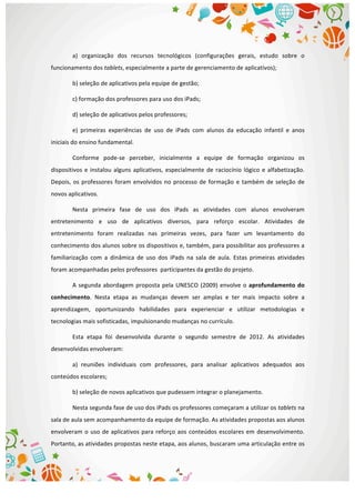  
a)	
   organização	
   dos	
   recursos	
   tecnológicos	
   (configurações	
   gerais,	
   estudo	
   sobre	
   o	
  
funcionamento	
  dos	
  tablets,	
  especialmente	
  a	
  parte	
  de	
  gerenciamento	
  de	
  aplicativos);	
  
b)	
  seleção	
  de	
  aplicativos	
  pela	
  equipe	
  de	
  gestão;	
  
c)	
  formação	
  dos	
  professores	
  para	
  uso	
  dos	
  iPads;	
  
d)	
  seleção	
  de	
  aplicativos	
  pelos	
  professores;	
  
e)	
   primeiras	
   experiências	
   de	
   uso	
   de	
   iPads	
   com	
   alunos	
   da	
   educação	
   infantil	
   e	
   anos	
  
iniciais	
  do	
  ensino	
  fundamental.	
  
Conforme	
   pode-­‐se	
   perceber,	
   inicialmente	
   a	
   equipe	
   de	
   formação	
   organizou	
   os	
  
dispositivos	
  e	
  instalou	
  alguns	
  aplicativos,	
  especialmente	
  de	
  raciocínio	
  lógico	
  e	
  alfabetização.	
  
Depois,	
  os	
  professores	
  foram	
  envolvidos	
  no	
  processo	
  de	
  formação	
  e	
  também	
  de	
  seleção	
  de	
  
novos	
  aplicativos.	
  
Nesta	
   primeira	
   fase	
   de	
   uso	
   dos	
   iPads	
   as	
   atividades	
   com	
   alunos	
   envolveram	
  
entretenimento	
   e	
   uso	
   de	
   aplicativos	
   diversos,	
   para	
   reforço	
   escolar.	
   Atividades	
   de	
  
entretenimento	
   foram	
   realizadas	
   nas	
   primeiras	
   vezes,	
   para	
   fazer	
   um	
   levantamento	
   do	
  
conhecimento	
  dos	
  alunos	
  sobre	
  os	
  dispositivos	
  e,	
  também,	
  para	
  possibilitar	
  aos	
  professores	
  a	
  
familiarização	
   com	
   a	
   dinâmica	
   de	
   uso	
   dos	
   iPads	
   na	
   sala	
   de	
   aula.	
   Estas	
   primeiras	
   atividades	
  
foram	
  acompanhadas	
  pelos	
  professores	
  	
  participantes	
  da	
  gestão	
  do	
  projeto.	
  
A	
  segunda	
  abordagem	
  proposta	
  pela	
  UNESCO	
  (2009)	
  envolve	
  o	
  aprofundamento	
  do	
  
conhecimento.	
   Nesta	
   etapa	
   as	
   mudanças	
   devem	
   ser	
   amplas	
   e	
   ter	
   mais	
   impacto	
   sobre	
   a	
  
aprendizagem,	
   oportunizando	
   habilidades	
   para	
   experienciar	
   e	
   utilizar	
   metodologias	
   e	
  
tecnologias	
  mais	
  sofisticadas,	
  impulsionando	
  mudanças	
  no	
  currículo.	
  	
  
Esta	
   etapa	
   foi	
   desenvolvida	
   durante	
   o	
   segundo	
   semestre	
   de	
   2012.	
   As	
   atividades	
  
desenvolvidas	
  envolveram:	
  
a)	
   reuniões	
   individuais	
   com	
   professores,	
   para	
   analisar	
   aplicativos	
   adequados	
   aos	
  
conteúdos	
  escolares;	
  
b)	
  seleção	
  de	
  novos	
  aplicativos	
  que	
  pudessem	
  integrar	
  o	
  planejamento.	
  
Nesta	
  segunda	
  fase	
  de	
  uso	
  dos	
  iPads	
  os	
  professores	
  começaram	
  a	
  utilizar	
  os	
  tablets	
  na	
  
sala	
  de	
  aula	
  sem	
  acompanhamento	
  da	
  equipe	
  de	
  formação.	
  As	
  atividades	
  propostas	
  aos	
  alunos	
  
envolveram	
  o	
  uso	
  de	
  aplicativos	
  para	
  reforço	
  aos	
  conteúdos	
  escolares	
  em	
  desenvolvimento.	
  
Portanto,	
  as	
  atividades	
  propostas	
  neste	
  etapa,	
  aos	
  alunos,	
  buscaram	
  uma	
  articulação	
  entre	
  os	
  
 