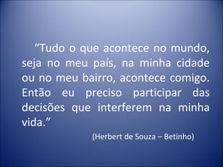 “Tudo o que acontece no mundo,
seja no meu país, na minha cidade
ou no meu bairro, acontece comigo.
Então eu preciso participar das
decisões que interferem na minha
vida.”
            (Herbert de Souza – Betinho)
 