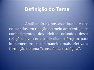 Definição do Tema

          Analisando as nossas atitudes e dos
educandos em relação ao meio ambiente, e os
conhecimentos dos efeitos oriundos dessa
relação, levou-nos a idealizar o Projeto para
implementarmos de maneira mais efetiva a
formação de uma “consciência ecológica”.
 