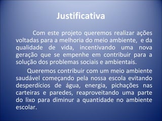 Justificativa
       Com este projeto queremos realizar ações
voltadas para a melhoria do meio ambiente, e da
qualidade de vida, incentivando uma nova
geração que se empenhe em contribuir para a
solução dos problemas sociais e ambientais.
    Queremos contribuir com um meio ambiente
saudável começando pela nossa escola evitando
desperdícios de água, energia, pichações nas
carteiras e paredes, reaproveitando uma parte
do lixo para diminur a quantidade no ambiente
escolar.
 
