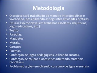 Metodologia
• O projeto será trabalhado de maneira interdisciplinar e
  vivenciado, possibilitando as seguintes atividades práticas:
• Utilizar lixo reciclável em trabalhos escolares. (bijuterias,
  jogos educativos, etc.)
• Teatro.
• Paródias.
• Maquetes
• Murais.
• Cartazes
• Poemas.
• Confecção de jogos pedagógicos utilizando sucatas.
• Confecção de roupas e acessórios utilizando materiais
  recicláveis.
• Problematizações envolvendo consumo de água e energia.
 