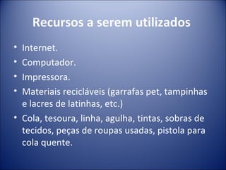 Recursos a serem utilizados
• Internet.
• Computador.
• Impressora.
• Materiais recicláveis (garrafas pet, tampinhas
  e lacres de latinhas, etc.)
• Cola, tesoura, linha, agulha, tintas, sobras de
  tecidos, peças de roupas usadas, pistola para
  cola quente.
 