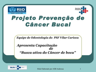 Projeto Prevenção de
    Câncer Bucal

 Equipe de Odontologia do PSF Vilar Carioca

 Apresenta Capacitação
                   de
  “Busca ativa do Câncer de boca”



              Slide Elaborado por ASB Andressa   1
 