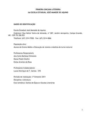PRIMEIRA GINCANA LITERÁRIA
                        da ESCOLA ESTADUAL JOSÉ MAMEDE DE AQUINO




      DADOS DE IDENTIFICAÇÃO


      Escola Estadual José Mamede de Aquino
      Endereço: Rua Heitor Vieira de Almeida, nº 287, Jardim Aeroporto, Campo Grande,
MS – CEP 79.106-053
      Telefone: (67) 3314 7058 – Fax: (67) 3314 4066


      População alvo:
      Alunos do Ensino Médio e Educação de Jovens e Adultos do turno noturno


      Professoras Responsáveis
      Ana Carla Barbosa Chimenes
      Diana Pilatti Onofre
      Eloisa Arantes da Rosa


      Professores Colaboradores
      Lucas Henrique de F. Santos - STE


      Período de realização: 3º bimestre 2011
      Disciplina: Literatura
      Eixo temático: Estilos de Época e Escolas Literárias




                                                                                    2
 