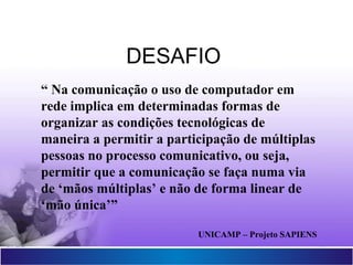 Projetor Interativo Multimídia
15
“ Na comunicação o uso de computador em
rede implica em determinadas formas de
organizar as condições tecnológicas de
maneira a permitir a participação de múltiplas
pessoas no processo comunicativo, ou seja,
permitir que a comunicação se faça numa via
de ‘mãos múltiplas’ e não de forma linear de
‘mão única’”
UNICAMP – Projeto SAPIENS
DESAFIO
 
