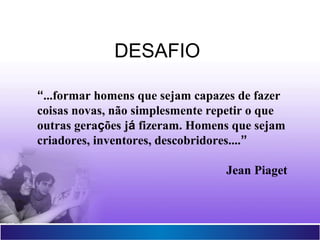Projetor Interativo Multimídia
16
“...formar homens que sejam capazes de fazer
coisas novas, não simplesmente repetir o que
outras gerações já fizeram. Homens que sejam
criadores, inventores, descobridores....”
Jean Piaget
DESAFIO
 