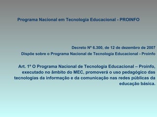 Programa Nacional em Tecnologia Educacional - PROINFO
Decreto Nº 6.300, de 12 de dezembro de 2007
Dispõe sobre o Programa Nacional de Tecnologia Educacional - Proinfo
Art. 1º O Programa Nacional de Tecnologia Educacional – Proinfo,
executado no âmbito do MEC, promoverá o uso pedagógico das
tecnologias da informação e da comunicação nas redes públicas da
educação básica.
 