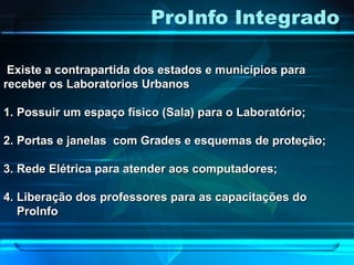 ProInfo Integrado
Existe a contrapartida dos estados e municípios paraExiste a contrapartida dos estados e municípios para
receber os Laboratorios Urbanosreceber os Laboratorios Urbanos
1.1. Possuir um espaço físico (Sala) para o Laboratório;Possuir um espaço físico (Sala) para o Laboratório;
2.2. Portas e janelas com Grades e esquemas de proteção;Portas e janelas com Grades e esquemas de proteção;
3.3. Rede Elétrica para atender aos computadores;Rede Elétrica para atender aos computadores;
4.4. Liberação dos professores para as capacitações doLiberação dos professores para as capacitações do
ProInfoProInfo
 
