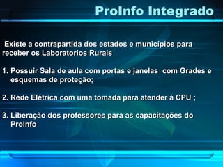 ProInfo Integrado
Existe a contrapartida dos estados e municípios paraExiste a contrapartida dos estados e municípios para
receber os Laboratorios Ruraisreceber os Laboratorios Rurais
1.1. Possuir Sala de aula com portas e janelas com Grades ePossuir Sala de aula com portas e janelas com Grades e
esquemas de proteção;esquemas de proteção;
2.2. Rede Elétrica com uma tomada para atender á CPU ;Rede Elétrica com uma tomada para atender á CPU ;
3.3. Liberação dos professores para as capacitações doLiberação dos professores para as capacitações do
ProInfoProInfo
 
