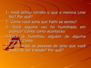 1- Você achou correto o que a menina Linsi fez? Por quê? 2- Como você acha que Pathi se sentiu? 3- Você alguma vez foi humilhado em público? Conte como aconteceu 4-Você já humilhou alguém de alguma forma? Conte 5- Você trata as pessoas do jeito que você gosta de ser tratado? Por quê? 