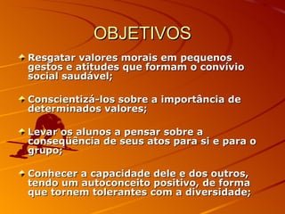 OBJETIVOS Resgatar valores morais em pequenos gestos e atitudes que formam o convívio social saudável; Conscientizá-los sobre a importância de determinados valores; Levar os alunos a pensar sobre a conseqüência de seus atos para si e para o grupo;  Conhecer a capacidade dele e dos outros, tendo um autoconceito positivo, de forma que tornem tolerantes com a diversidade;  