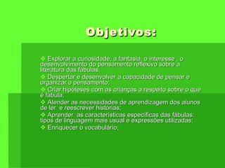 Objetivos: Explorar a curiosidade, a fantasia, o interesse , o desenvolvimento do pensamento reflexivo sobre a literatura das fábulas; Despertar e desenvolver a capacidade de pensar e organizar o pensamento; Criar hipóteses com as crianças a respeito sobre o que é fábula; Atender as necessidades de aprendizagem dos alunos de ler  e reescrever histórias; Aprender  as características específicas das fábulas: tipos de linguagem mais usual e expressões utilizadas; Enriquecer o vocabulário; 