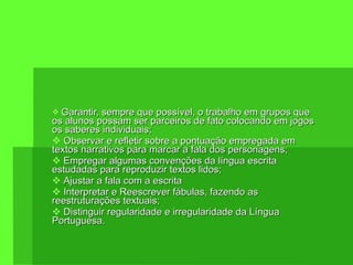 Garantir, sempre que possível, o trabalho em grupos que os alunos possam ser parceiros de fato colocando em jogos os saberes individuais; Observar e refletir sobre a pontuação empregada em textos narrativos para marcar a fala dos personagens; Empregar algumas convenções da língua escrita estudadas para reproduzir textos lidos; Ajustar a fala com a escrita Interpretar e Reescrever fábulas, fazendo as reestruturações textuais; Distinguir regularidade e irregularidade da Língua Portuguesa. 