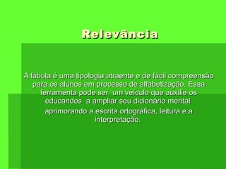 Relevância A  fábula é uma tipologia atraente e de fácil compreensão para os alunos em processo de alfabetização. Essa ferramenta pode ser  um veículo que auxilie os educandos  a ampliar seu dicionário mental  aprimorando a escrita ortográfica, leitura e a interpretação.  