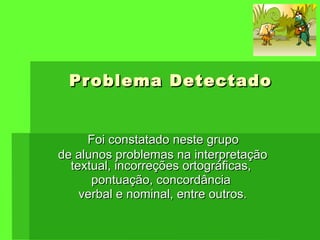 Problema Detectado Foi constatado neste grupo  de alunos problemas na interpretação textual, incorreções ortográficas,  pontuação, concordância  verbal e nominal, entre outros. 
