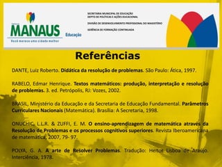 SECRETARIA MUNICIPAL DE EDUCAÇÃO
                                DEPTO DE POLÍTICAS E AÇÕES DUCACIONAL

                                DIVISÃO DE DESENVOLVIMENTO PROFISSIONAL DO MAGISTÉRIO

                                GERÊNCIA DE FORMAÇÃO CONTINUADA




                           Referências
DANTE, Luiz Roberto. Didática da resolução de problemas. São Paulo: Ática, 1997.

RABELO, Edmar Henrique. Textos matemáticos: produção, interpretação e resolução
de problemas. 3. ed. Petrópolis, RJ: Vozes, 2002.

BRASIL, Ministério da Educação e da Secretaria de Educação Fundamental. Parâmetros
Curriculares Nacionais (Matemática). Brasília: A Secretaria, 1998.

ONUCHIC, L.L.R. & ZUFFI, E. M. O ensino-aprendizagem de matemática através da
Resolução de Problemas e os processos cognitivos superiores. Revista Iberoamericana
de matemática, 2007, 79- 97.

POLYA, G. A. A arte de Resolver Problemas. Tradução: Heitor Lisboa de Araújo.
Interciência, 1978.
 