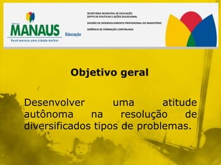 SECRETARIA MUNICIPAL DE EDUCAÇÃO
             DEPTO DE POLÍTICAS E AÇÕES DUCACIONAL

             DIVISÃO DE DESENVOLVIMENTO PROFISSIONAL DO MAGISTÉRIO

             GERÊNCIA DE FORMAÇÃO CONTINUADA




         Objetivo geral


Desenvolver        uma       atitude
autônoma      na     resolução    de
diversificados tipos de problemas.
 