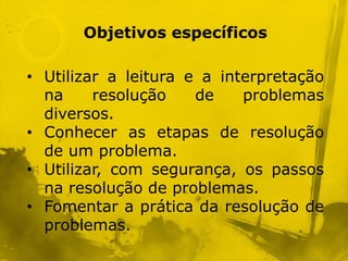 Objetivos específicos

• Utilizar a leitura e a interpretação
  na     resolução    de    problemas
  diversos.
• Conhecer as etapas de resolução
  de um problema.
• Utilizar, com segurança, os passos
  na resolução de problemas.
• Fomentar a prática da resolução de
  problemas.
 