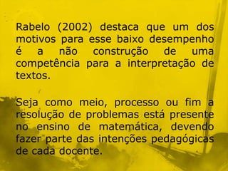 Rabelo (2002) destaca que um dos
motivos para esse baixo desempenho
é   a   não   construção  de   uma
competência para a interpretação de
textos.

Seja como meio, processo ou fim a
resolução de problemas está presente
no ensino de matemática, devendo
fazer parte das intenções pedagógicas
de cada docente.
 