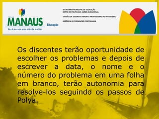 SECRETARIA MUNICIPAL DE EDUCAÇÃO
            DEPTO DE POLÍTICAS E AÇÕES DUCACIONAL

            DIVISÃO DE DESENVOLVIMENTO PROFISSIONAL DO MAGISTÉRIO

            GERÊNCIA DE FORMAÇÃO CONTINUADA




Os discentes terão oportunidade de
escolher os problemas e depois de
escrever a data, o nome e o
número do problema em uma folha
em branco, terão autonomia para
resolve-los seguindo os passos de
Polya.
 