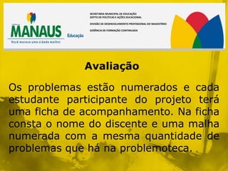 SECRETARIA MUNICIPAL DE EDUCAÇÃO
              DEPTO DE POLÍTICAS E AÇÕES DUCACIONAL

              DIVISÃO DE DESENVOLVIMENTO PROFISSIONAL DO MAGISTÉRIO

              GERÊNCIA DE FORMAÇÃO CONTINUADA




             Avaliação

Os problemas estão numerados e cada
estudante participante do projeto terá
uma ficha de acompanhamento. Na ficha
consta o nome do discente e uma malha
numerada com a mesma quantidade de
problemas que há na problemoteca.
 