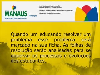 SECRETARIA MUNICIPAL DE EDUCAÇÃO
            DEPTO DE POLÍTICAS E AÇÕES DUCACIONAL

            DIVISÃO DE DESENVOLVIMENTO PROFISSIONAL DO MAGISTÉRIO

            GERÊNCIA DE FORMAÇÃO CONTINUADA




Quando um educando resolver um
problema esse problema será
marcado na sua ficha. As folhas de
resolução serão analisadas para se
observar os processos e evoluções
dos estudantes.
 